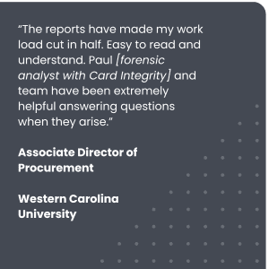 “The reports have made my work load cut in half. Easy to read and understand. Paul [forensic analyst with Card Integrity] and team have been extremely helpful answering questions when they arise.”
Associate Director of Procurement, Western Carolina University