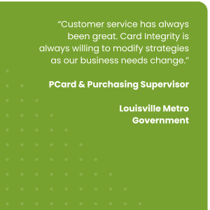 Customer service has always been great. Card Integrity is always willing to modify strategies as our business needs change.”
PCard & Purchasing Supervisor, Louisville Metro Government