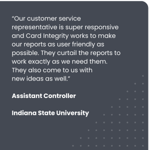 “Our customer service representative is super responsive and Card Integrity works to make our reports as user friendly as possible. They curtail the reports to work exactly as we need them. They also come to us with
Assistant Controller, Indiana State University
